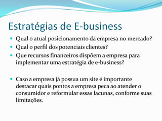 Qual o atual posicionamento da empresa no mercado?Qual o perfil dos potenciais clientes?Que recursos financeiros dispõem a empresa para implementar uma estratégia de e-business?Caso a empresa já possua um site é importante destacar quais pontos a empresa peca ao atender o consumidor e reformular essas lacunas, conforme suas limitações.Estratégias de E-business