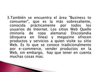 3.También se encuentra el área "Business toconsumer", que es la más sobresaliente, conocida prácticamente por todos los usuarios de Internet. Los sitios Web Quelle (minoría de ropa alemana) Discolandia (disquera en línea) y megazine ofrecen productos y servicios a quien visite su sitio Web. Es lo que se conoce tradicionalmente por e-commerce, vender productos en la Web, sin embargo,  hay que tener en cuenta muchas cosas mas.