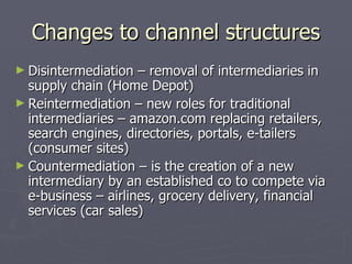 Changes to channel structures Disintermediation – removal of intermediaries in supply chain (Home Depot) Reintermediation – new roles for traditional intermediaries – amazon.com replacing retailers, search engines, directories, portals, e-tailers (consumer sites) Countermediation – is the creation of a new intermediary by an established co to compete via e-business – airlines, grocery delivery, financial services (car sales) 