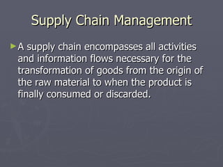 Supply Chain Management A supply chain encompasses all activities and information flows necessary for the transformation of goods from the origin of the raw material to when the product is finally consumed or discarded. 
