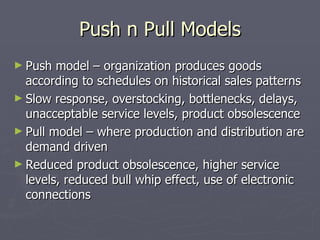 Push n Pull Models Push model – organization produces goods according to schedules on historical sales patterns Slow response, overstocking, bottlenecks, delays, unacceptable service levels, product obsolescence Pull model – where production and distribution are demand driven Reduced product obsolescence, higher service levels, reduced bull whip effect, use of electronic connections 