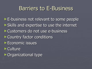 Barriers to E-Business E-business not relevant to some people Skills and expertise to use the internet Customers do not use e-business Country factor conditions Economic issues Culture Organizational type 