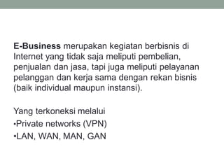 E-Business merupakan kegiatan berbisnis di
Internet yang tidak saja meliputi pembelian,
penjualan dan jasa, tapi juga meliputi pelayanan
pelanggan dan kerja sama dengan rekan bisnis
(baik individual maupun instansi).
Yang terkoneksi melalui
•Private networks (VPN)
•LAN, WAN, MAN, GAN
 
