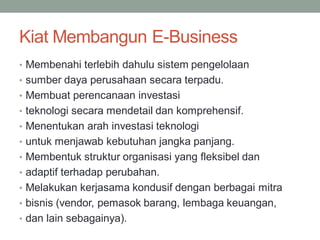 Kiat Membangun E-Business
• Membenahi terlebih dahulu sistem pengelolaan
• sumber daya perusahaan secara terpadu.
• Membuat perencanaan investasi
• teknologi secara mendetail dan komprehensif.
• Menentukan arah investasi teknologi
• untuk menjawab kebutuhan jangka panjang.
• Membentuk struktur organisasi yang fleksibel dan
• adaptif terhadap perubahan.
• Melakukan kerjasama kondusif dengan berbagai mitra
• bisnis (vendor, pemasok barang, lembaga keuangan,
• dan lain sebagainya).
 