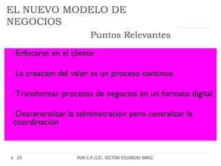 EL NUEVO MODELO DE NEGOCIOS   Puntos Relevantes Enfocarse en el cliente La creación del valor es un proceso continuo Transformar procesos de negocios en un formato digital Descentralizar la administración pero centralizar la coordinación POR C.P./LIC. VICTOR EDUARDO BARG 