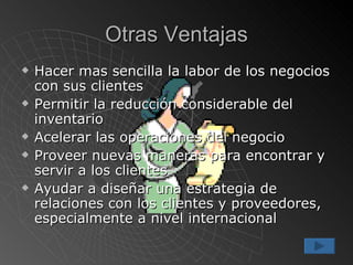 Otras Ventajas Hacer mas sencilla la labor de los negocios con sus clientes Permitir la reducción considerable del inventario Acelerar las operaciones del negocio Proveer nuevas maneras para encontrar y servir a los clientes Ayudar a diseñar una estrategia de relaciones con los clientes y proveedores, especialmente a nivel internacional 