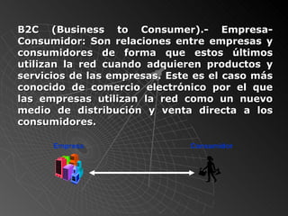 B2C (Business to Consumer).- Empresa-Consumidor:  Son relaciones entre empresas y consumidores de forma que estos últimos utilizan la red cuando adquieren productos y servicios de las empresas. Este es el caso más conocido de comercio electrónico por el que las empresas utilizan la red como un nuevo medio de distribución y venta directa a los consumidores.  Empresa Consumidor 