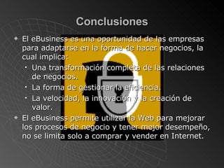 Conclusiones El eBusiness es una oportunidad de las empresas para adaptarse en la forma de hacer negocios, la cual implica: Una transformación completa de las relaciones de negocios . La forma de gestionar la eficiencia . La velocidad, la innovación y la creación de valor. El eBusiness permite utilizar la Web para mejorar los procesos de negocio y tener mejor desempeño, no se limita solo a comprar y vender en Internet. 