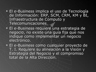 El e-Business implica el uso de Tecnología de Información: ERP, SCM, CRM, KM y BI , Infraestructura de Computo y Telecomunicaciones. El e-Business requiere una estrategia de negocio, no existe una guía fija que nos indique como implementar un negocio electrónico. El e-Business como cualquier proyecto de T. I. Requiere  su alineaci ó n a la Visión y Estrategia del Negocio y  el compromiso total de la Alta Dirección. 