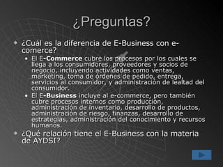 ¿Preguntas? ¿Cuál es la diferencia de E-Business con e-comerce? El E -Commerce  cubre los procesos por los cuales se llega a los consumidores, proveedores y socios de negocio, incluyendo actividades como ventas, marketing, toma de órdenes de pedido, entrega, servicios al consumidor, y administración de lealtad del consumidor.  El E -Business  incluye al e-commerce, pero también cubre procesos internos como producción, administración de inventario, desarrollo de productos, administración de riesgo, finanzas, desarrollo de estrategias, administración del conocimiento y recursos humanos.  ¿Qué relación tiene el E-Business con la materia de AYDSI? 