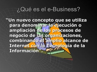 ¿Qué es el e-Business? “ Un nuevo concepto que se utiliza para denominar la ejecución o ampliación de los procesos de negocio de las organizaciones, combinando el amplio alcance de Internet con la Tecnología de la Información”. 