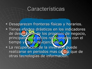 Características Desaparecen fronteras físicas y horarios. Tienes efectos drásticos en los indicadores de desempeño de los procesos de negocio, principalmente en los relacionados con el tiempo y costo de ejercicios. La recuperación de la inversión puede realizarse en periodos mas cortos que de otras tecnologías de información. 