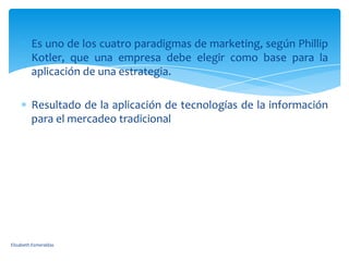 Es uno de los cuatro paradigmas de marketing, según Phillip
         Kotler, que una empresa debe elegir como base para la
         aplicación de una estrategia.

         Resultado de la aplicación de tecnologías de la información
         para el mercadeo tradicional




Elizabeth Esmeraldas
 
