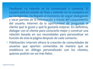 Feedback: La relación se ha comenzado a construir. El
           usuario está en estado de flujo y además no se exaspera en
           su navegación. Ha llegado el momento de seguir dialogando
           y sacar partido de la información a través del conocimiento
           del usuario. Internet da la oportunidad de preguntar al
           cliente qué le gusta y qué le gustaría mejorar. En definitiva,
           dialogar con el cliente para conocerlo mejor y construir una
           relación basada en sus necesidades para personalizar en
           función de esto la página después de cada contacto.
           Fidelización: Internet ofrece la creación de comunidades de
           usuarios que aporten contenidos de manera que se
           establezca un diálogo personalizado con los clientes,
           quienes podrán ser así más fieles.


Elizabeth Esmeraldas
 