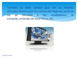 También se debe señalar que con las tiendas
         virtuales disminuyen los costos del negocio, pues ya
         no se necesita a los vendedores, al
         conserje, arriendo de local físico, etc.




Elizabeth Esmeraldas
 