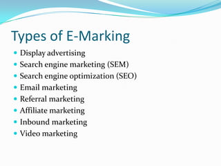 Types of E-Marking
 Display advertising
 Search engine marketing (SEM)
 Search engine optimization (SEO)
 Email marketing
 Referral marketing
 Affiliate marketing
 Inbound marketing
 Video marketing
 