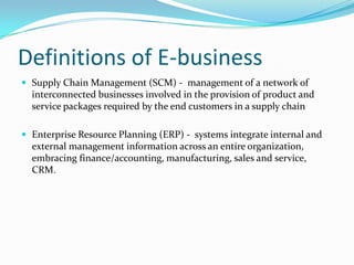 Definitions of E-business
 Supply Chain Management (SCM) - management of a network of
  interconnected businesses involved in the provision of product and
  service packages required by the end customers in a supply chain

 Enterprise Resource Planning (ERP) - systems integrate internal and
  external management information across an entire organization,
  embracing finance/accounting, manufacturing, sales and service,
  CRM.
 
