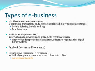Types of e-business
 Mobile commerce (m-commerce)
  E-commerce transactions and activities conducted in a wireless environment
     Mobile ticketing, Mobile banking
     M.scbeasy.com

 Business-to-employee (B2E)
  Information and services made available to employees online
    employee and corporate benefits solution, education opportunities, digital
      library systems

 Facebook Commerce (F-commerce)

 Collaborative commerce (c-commerce)
  Individuals or groups communicate or collaborate online
     www.transora.com.br
 