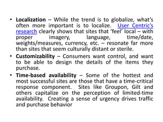 • Localization – While the trend is to globalize, what’s
  often more important is to localize. User Centric’s
  research clearly shows that sites that ‘feel’ local – with
  proper        imagery,       language,         time/date,
  weights/measures, currency, etc. – resonate far more
  than sites that seem culturally distant or sterile.
• Customizability – Consumers want control, and want
  to be able to design the details of the items they
  purchase.
• Time-based availability – Some of the hottest and
  most successful sites are those that have a time-critical
  response component. Sites like Groupon, Gilt and
  others capitalize on the perception of limited-time
  availability. Creating a sense of urgency drives traffic
  and purchase behavior
 