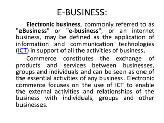 E-BUSINESS:
    Electronic business, commonly referred to as
"eBusiness" or "e-business", or an internet
business, may be defined as the application of
information and communication technologies
(ICT) in support of all the activities of business.
    Commerce constitutes the exchange of
products and services between businesses,
groups and individuals and can be seen as one of
the essential activities of any business. Electronic
commerce focuses on the use of ICT to enable
the external activities and relationships of the
business with individuals, groups and other
businesses.
 
