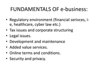 FUNDAMENTALS OF e-business:
• Regulatory environment (financial serivces, i-
  e, healthcare, cyber law etc.)
• Tax issues and corporate structuring
• Legal issues.
• Development and maintenance
• Added value services.
• Online terms and conditions.
• Security and privacy.
 