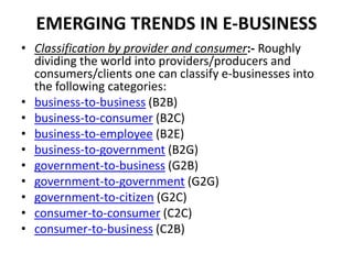 EMERGING TRENDS IN E-BUSINESS
• Classification by provider and consumer:- Roughly
  dividing the world into providers/producers and
  consumers/clients one can classify e-businesses into
  the following categories:
• business-to-business (B2B)
• business-to-consumer (B2C)
• business-to-employee (B2E)
• business-to-government (B2G)
• government-to-business (G2B)
• government-to-government (G2G)
• government-to-citizen (G2C)
• consumer-to-consumer (C2C)
• consumer-to-business (C2B)
 
