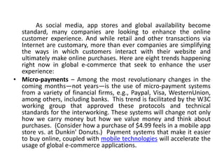 As social media, app stores and global availability become
  standard, many companies are looking to enhance the online
  customer experience. And while retail and other transactions via
  Internet are customary, more than ever companies are simplifying
  the ways in which customers interact with their website and
  ultimately make online purchases. Here are eight trends happening
  right now in global e-commerce that seek to enhance the user
  experience:
• Micro-payments – Among the most revolutionary changes in the
  coming months—not years—is the use of micro-payment systems
  from a variety of financial firms, e.g., Paypal, Visa, WesternUnion,
  among others, including banks. This trend is facilitated by the W3C
  working group that approved these protocols and technical
  standards for the interworking. These systems will change not only
  how we carry money but how we value money and think about
  purchases. (Consider how a purchase of $4.99 feels in a mobile app
  store vs. at Dunkin' Donuts.) Payment systems that make it easier
  to buy online, coupled with mobile technologies will accelerate the
  usage of global e-commerce applications.
 