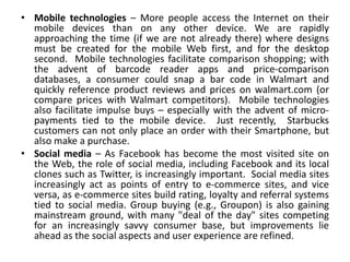 • Mobile technologies – More people access the Internet on their
  mobile devices than on any other device. We are rapidly
  approaching the time (if we are not already there) where designs
  must be created for the mobile Web first, and for the desktop
  second. Mobile technologies facilitate comparison shopping; with
  the advent of barcode reader apps and price-comparison
  databases, a consumer could snap a bar code in Walmart and
  quickly reference product reviews and prices on walmart.com (or
  compare prices with Walmart competitors). Mobile technologies
  also facilitate impulse buys – especially with the advent of micro-
  payments tied to the mobile device. Just recently, Starbucks
  customers can not only place an order with their Smartphone, but
  also make a purchase.
• Social media – As Facebook has become the most visited site on
  the Web, the role of social media, including Facebook and its local
  clones such as Twitter, is increasingly important. Social media sites
  increasingly act as points of entry to e-commerce sites, and vice
  versa, as e-commerce sites build rating, loyalty and referral systems
  tied to social media. Group buying (e.g., Groupon) is also gaining
  mainstream ground, with many "deal of the day" sites competing
  for an increasingly savvy consumer base, but improvements lie
  ahead as the social aspects and user experience are refined.
 
