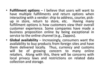 • Fulfillment options – I believe that users will want to
  have multiple fulfillments and return options when
  interacting with a vendor: ship to address, courier, pick-
  up in store, return to store, etc. Having many
  fulfillment options is how customers view their overall
  customer experience. Some companies have made a
  business proposition online by being exceptional in
  service to the online channel (e.g., Zappos).
• Global availability – Increasingly, consumers want the
  availability to buy products from foreign sites and have
  them delivered locally. Thus, currency and customs
  will be of growing concern to many online
  retailers. Along with this, there will be concerns with
  local privacy laws and restrictions on related data
  collection and storage.
 