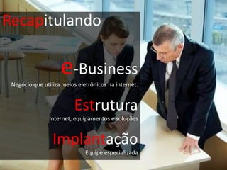 Recapitulando

                    e-Business
 Negócio que utiliza meios eletrônicos na internet.


                         Estrutura
                Internet, equipamentos e soluções


                 Implantação
                              Equipe especializada
 