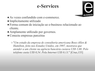 e-Services
●As vezes confundido com e-commerce.
●Implicitamente utilizado
●Forma comum de iniciação ao e-business relacionado ao
cliente.
●Amplamente utilizado por governos.
●Conecta empresas parceiras
○ "Um estudo da empresa de consultoria americana Booz-Allen &
Hamilton, feito nos Estados Unidos, em 1997, mostrava que
atender a um cliente na agência bancária custava US$ 1,08. Pelo
telefone custa US$ 0,54. Pela Internet US$ 0,13." [Cruz,133]
 
