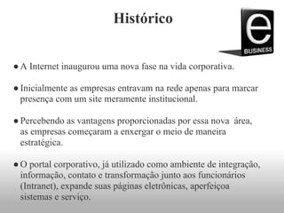 Histórico
●A Internet inaugurou uma nova fase na vida corporativa.
●Inicialmente as empresas entravam na rede apenas para marcar
presença com um site meramente institucional.
●Percebendo as vantagens proporcionadas por essa nova área,
as empresas começaram a enxergar o meio de maneira
estratégica.
●O portal corporativo, já utilizado como ambiente de integração,
informação, contato e transformação junto aos funcionários
(Intranet), expande suas páginas eletrônicas, aperfeiçoa
sistemas e serviço.
 