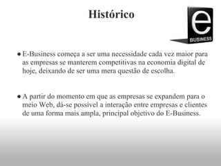 Histórico
●E-Business começa a ser uma necessidade cada vez maior para
as empresas se manterem competitivas na economia digital de
hoje, deixando de ser uma mera questão de escolha.
●A partir do momento em que as empresas se expandem para o
meio Web, dá-se possível a interação entre empresas e clientes
de uma forma mais ampla, principal objetivo do E-Business.
 