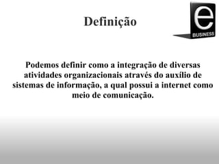 Definição
Podemos definir como a integração de diversas
atividades organizacionais através do auxílio de
sistemas de informação, a qual possui a internet como
meio de comunicação.
 