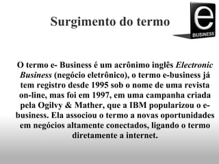 Surgimento do termo
O termo e- Business é um acrônimo inglês Electronic
Business (negócio eletrônico), o termo e-business já
tem registro desde 1995 sob o nome de uma revista
on-line, mas foi em 1997, em uma campanha criada
pela Ogilvy & Mather, que a IBM popularizou o e-
business. Ela associou o termo a novas oportunidades
em negócios altamente conectados, ligando o termo
diretamente a internet.
 