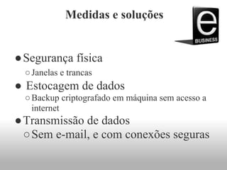 Medidas e soluções
●Segurança física
○Janelas e trancas
● Estocagem de dados
○Backup criptografado em máquina sem acesso a
internet
●Transmissão de dados
○Sem e-mail, e com conexões seguras
 