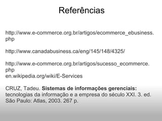 Referências
http://www.e-commerce.org.br/artigos/ecommerce_ebusiness.
php
http://www.canadabusiness.ca/eng/145/148/4325/
http://www.e-commerce.org.br/artigos/sucesso_ecommerce.
php
en.wikipedia.org/wiki/E-Services
CRUZ, Tadeu. Sistemas de informações gerenciais:
tecnologias da informação e a empresa do século XXI. 3. ed.
São Paulo: Atlas, 2003. 267 p.
 