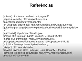 Referências
[out-law] http://www.out-law.com/page-483
[paper-sistematic] http://ausweb.scu.edu.
au/aw03/papers/otuteye/paper.html
[en-wikipedia-eBusiness] http://en.wikipedia.org/wiki/E-business
[guideline-pittsburgh] www.cfo.pitt.edu/ebusiness/arEBSecurityGuide.
pdf
[marco-civil] http://www.planalto.gov.
br/ccivil_03/Projetos/PL/2011/msg326-24ago2011.htm
[marco-civil-tramitação] http://www.camara.gov.
br/proposicoesWeb/fichadetramitacao?idProposicao=517255
[pci] https://www.pcisecuritystandards.org
[wiki-pci] http://en.wikipedia.
org/wiki/Payment_Card_Industry_Data_Security_Standard
[comercio-eletronico-seguranca] http://www.maurolaruccia.adm.
br/trabalhos/comerc.htm
 