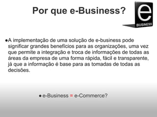 Por que e-Business?
●A implementação de uma solução de e-business pode
significar grandes benefícios para as organizações, uma vez
que permite a integração e troca de informações de todas as
áreas da empresa de uma forma rápida, fácil e transparente,
já que a informação é base para as tomadas de todas as
decisões.
●e-Business = e-Commerce?
 