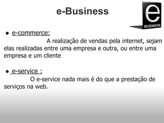 e-Business
● e-commerce:
A realização de vendas pela internet, sejam
elas realizadas entre uma empresa e outra, ou entre uma
empresa e um cliente
● e-service :
O e-service nada mais é do que a prestação de
serviços na web.
 