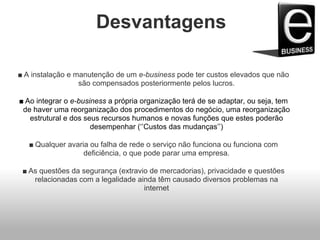 Desvantagens
■ A instalação e manutenção de um e-business pode ter custos elevados que não
são compensados posteriormente pelos lucros.
■ Ao integrar o e-business a própria organização terá de se adaptar, ou seja, tem
de haver uma reorganização dos procedimentos do negócio, uma reorganização
estrutural e dos seus recursos humanos e novas funções que estes poderão
desempenhar (‘’Custos das mudanças’’)
■ Qualquer avaria ou falha de rede o serviço não funciona ou funciona com
deficiência, o que pode parar uma empresa.
■ As questões da segurança (extravio de mercadorias), privacidade e questões
relacionadas com a legalidade ainda têm causado diversos problemas na
internet
 