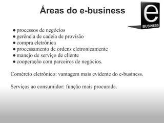 Áreas do e-business
●processos de negócios
●gerência de cadeia de provisão
●compra eletrônica
●processamento de ordens eletronicamente
●manejo de serviço de cliente
●cooperação com parceiros de negócios.
Comércio eletrônico: vantagem mais evidente do e-business.
Serviços ao consumidor: função mais procurada.
 