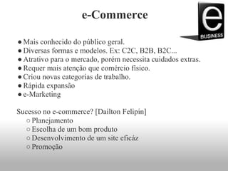 e-Commerce
●Mais conhecido do público geral.
●Diversas formas e modelos. Ex: C2C, B2B, B2C...
●Atrativo para o mercado, porém necessita cuidados extras.
●Requer mais atenção que comércio físico.
●Criou novas categorias de trabalho.
●Rápida expansão
●e-Marketing
Sucesso no e-commerce? [Dailton Felipin]
○Planejamento
○Escolha de um bom produto
○Desenvolvimento de um site eficáz
○Promoção
 