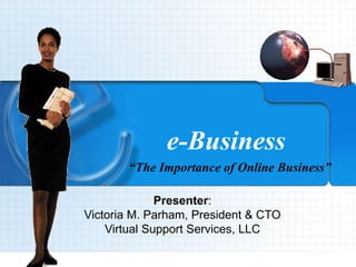 9/4/2013 VSSCyberOffice.com 1
e-Business
“The Importance of Online Business”
Presenter:
Victoria M. Parham, President & CTO
Virtual Support Services, LLC
 