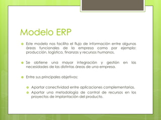 Modelo ERP
 Este modelo nos facilita el flujo de información entre algunas
áreas funcionales de la empresa como por ejemplo:
producción, logística, finanzas y recursos humanos.
 Se obtiene una mayor integración y gestión en las
necesidades de las distintas áreas de una empresa.
 Entre sus principales objetivos:
 Aportar conectividad entre aplicaciones complementarias.
 Aportar una metodología de control de recursos en los
proyectos de implantación del producto.
 