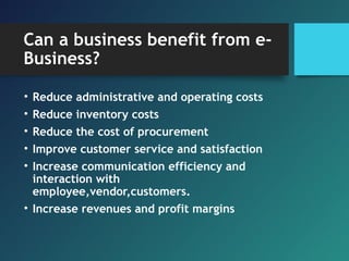 Can a business benefit from e-
Business?
• Reduce administrative and operating costs
• Reduce inventory costs
• Reduce the cost of procurement
• Improve customer service and satisfaction
• Increase communication efficiency and
interaction with
employee,vendor,customers.
• Increase revenues and profit margins
 