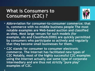What is Consumers to
Consumers (C2C) ?
• Abbreviation for consumer-to-consumer commerce; that
is, commerce with no middle business people The most
notable examples are Web-based auction and classified
as sites. Most large venues for such models (for
example, olx and Classifieds2000) are quickly permitted
by consumers who participate so actively and regularly
that they become small businesses for them.
• C2C stands for consumer to consumer electronic
commerce. The Internet has facilitated new types of
C2C Notably, most of the highly successful C2C examples
using the Internet actually use some type of corporate
intermediary and are thus not strictly "pure play"
examples of C2C.
 