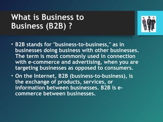 What is Business to
Business (B2B) ?
• B2B stands for "business-to-business," as in
businesses doing business with other businesses.
The term is most commonly used in connection
with e-commerce and advertising, when you are
targeting businesses as opposed to consumers.
• On the Internet, B2B (business-to-business), is
the exchange of products, services, or
information between businesses. B2B is e-
commerce between businesses.
 
