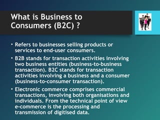 What is Business to
Consumers (B2C) ?
• Refers to businesses selling products or
services to end-user consumers.
• B2B stands for transaction activities involving
two business entities (business-to-business
transaction). B2C stands for transaction
activities involving a business and a consumer
(business-to-consumer transaction).
• Electronic commerce comprises commercial
transactions, involving both organisations and
individuals. From the technical point of view
e-commerce is the processing and
transmission of digitised data.
 