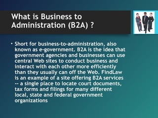 What is Business to
Administration (B2A) ?
• Short for business-to-administration, also
known as e-government. B2A is the idea that
government agencies and businesses can use
central Web sites to conduct business and
interact with each other more efficiently
than they usually can off the Web. FindLaw
is an example of a site offering B2A services
-- a single place to locate court documents,
tax forms and filings for many different
local, state and federal government
organizations
 